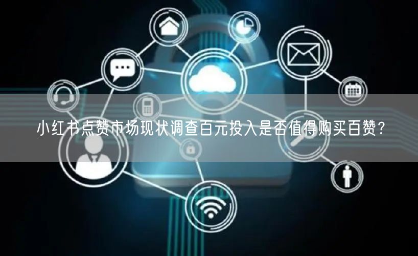 小红书点赞市场现状调查百元投入是否值得购买百赞？
