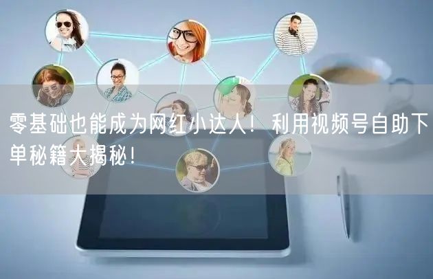 零基础也能成为网红小达人！利用视频号自助下单秘籍大揭秘！