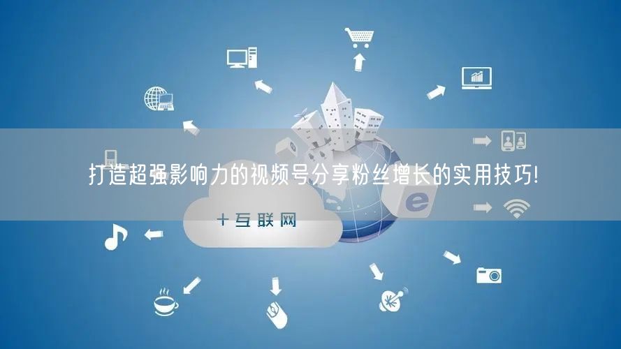 打造超强影响力的视频号分享粉丝增长的实用技巧!