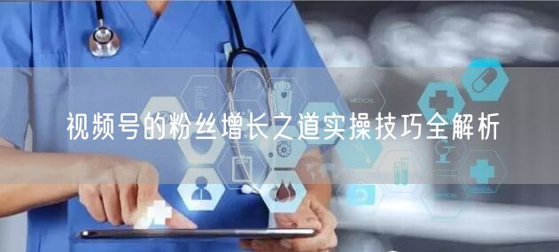 视频号的粉丝增长之道实操技巧全解析