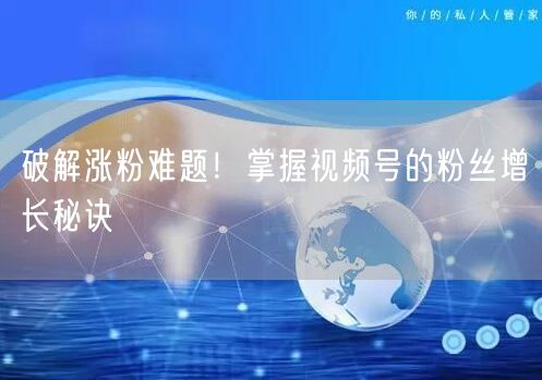 破解涨粉难题！掌握视频号的粉丝增长秘诀