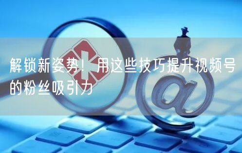 解锁新姿势！用这些技巧提升视频号的粉丝吸引力