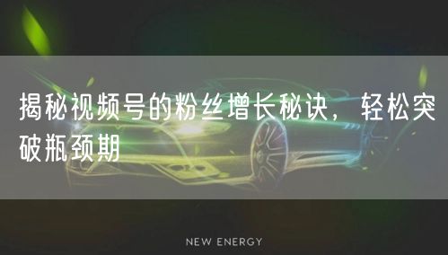 揭秘视频号的粉丝增长秘诀，轻松突破瓶颈期