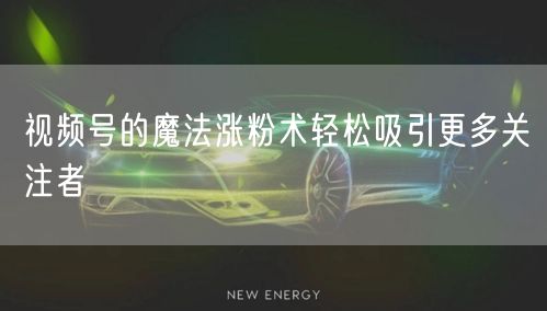 视频号的魔法涨粉术轻松吸引更多关注者