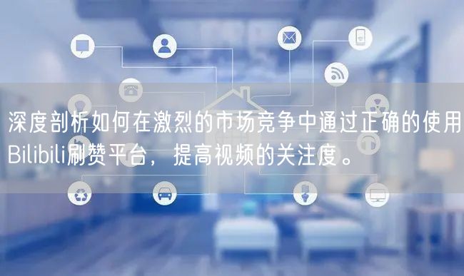 深度剖析如何在激烈的市场竞争中通过正确的使用Bilibili刷赞平台，提高视频的