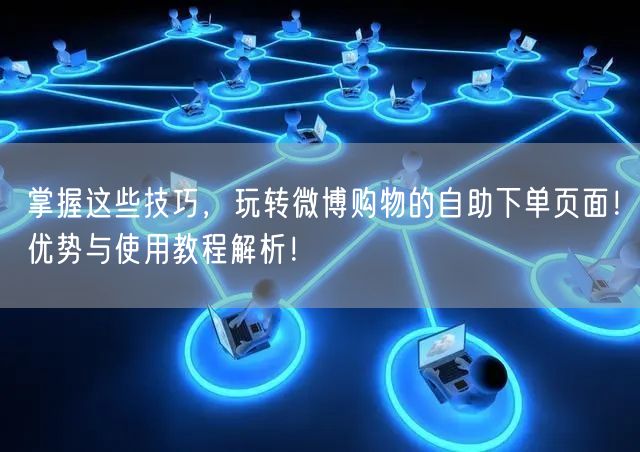 掌握这些技巧，玩转微博购物的自助下单页面！优势与使用教程解析！